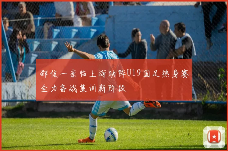 邵佳一亲临上海助阵U19国足热身赛全力备战集训新阶段