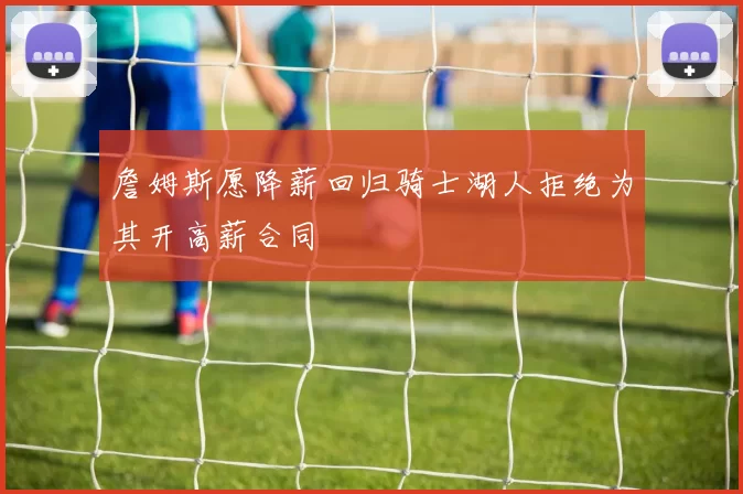 詹姆斯愿降薪回归骑士湖人拒绝为其开高薪合同