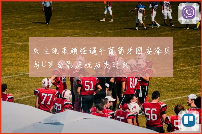 民主刚果顽强逼平葡萄牙图安泽贝与C罗合影庆祝历史时刻