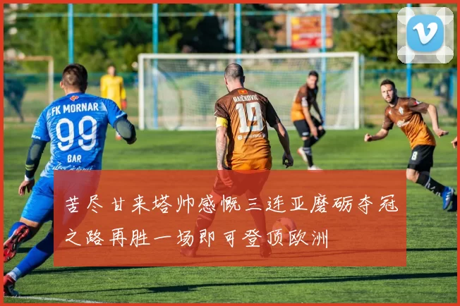 苦尽甘来塔帅感慨三连亚磨砺夺冠之路再胜一场即可登顶欧洲