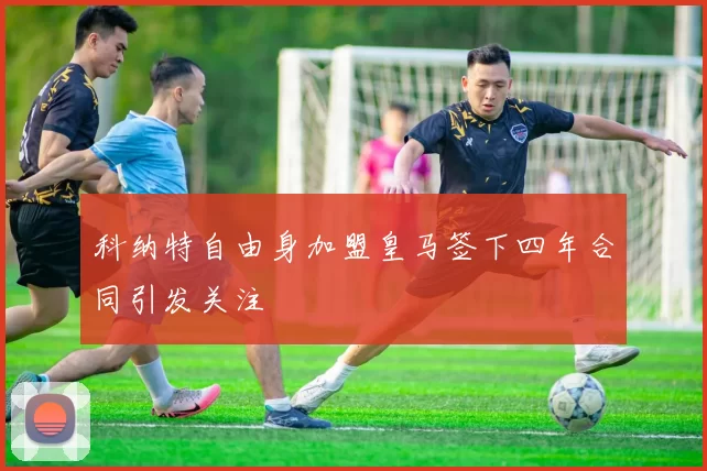 科纳特自由身加盟皇马签下四年合同引发关注