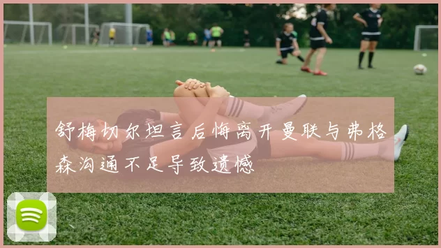 舒梅切尔坦言后悔离开曼联与弗格森沟通不足导致遗憾