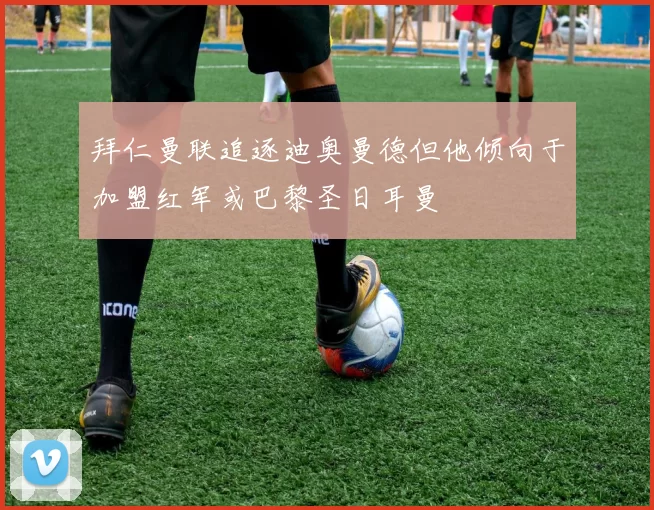 拜仁曼联追逐迪奥曼德但他倾向于加盟红军或巴黎圣日耳曼
