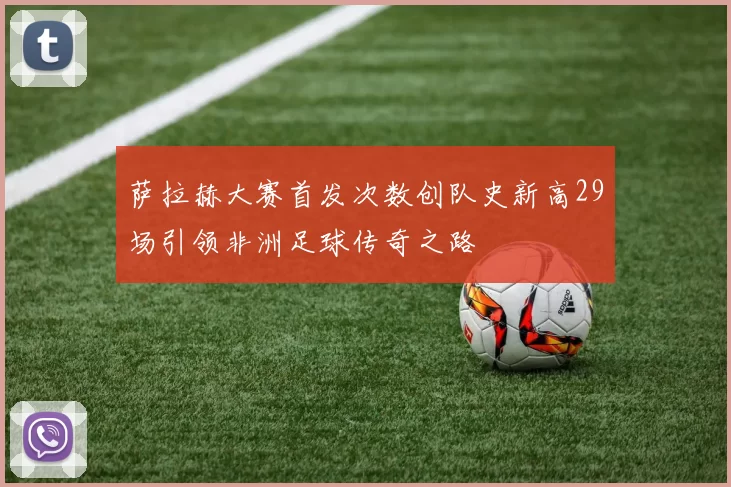 萨拉赫大赛首发次数创队史新高29场引领非洲足球传奇之路