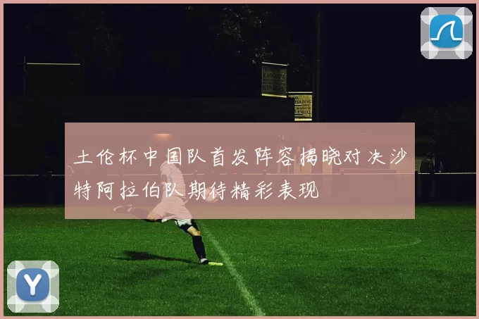 土伦杯中国队首发阵容揭晓对决沙特阿拉伯队期待精彩表现