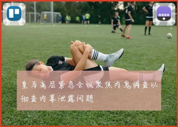 皇马高层紧急会议聚焦内鬼调查以彻查内幕泄露问题