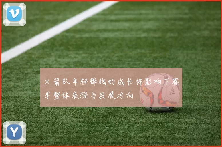 火箭队年轻锋线的成长将影响下赛季整体表现与发展方向