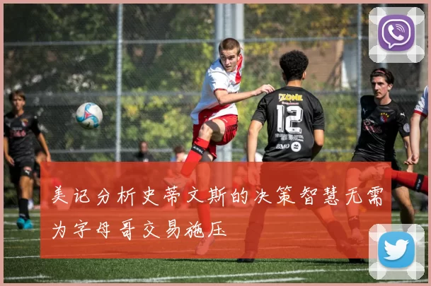 美记分析史蒂文斯的决策智慧无需为字母哥交易施压