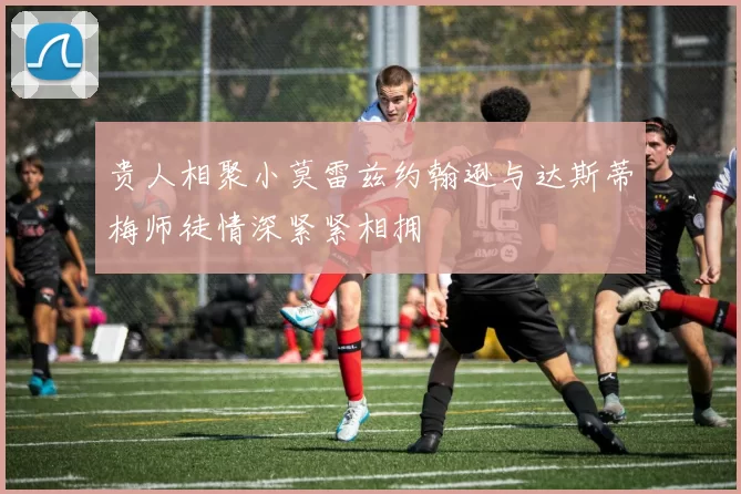 贵人相聚小莫雷兹约翰逊与达斯蒂梅师徒情深紧紧相拥