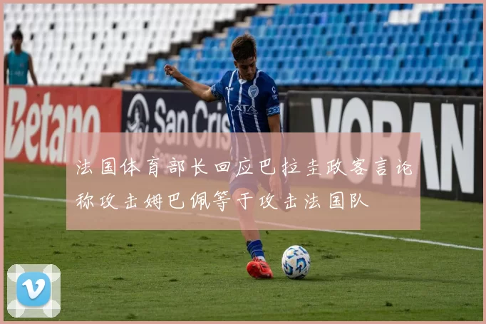 法国体育部长回应巴拉圭政客言论称攻击姆巴佩等于攻击法国队