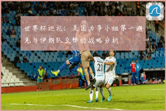世界杯巡礼：美国力争小组第一避免与伊朗队交锋的战略分析