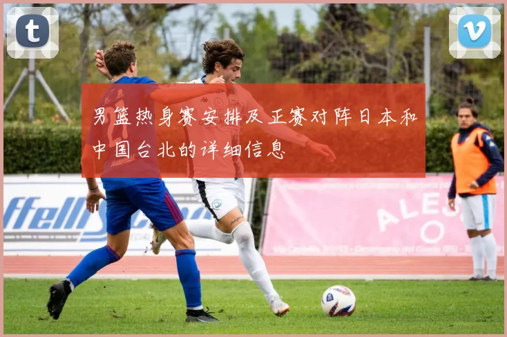 男篮热身赛安排及正赛对阵日本和中国台北的详细信息